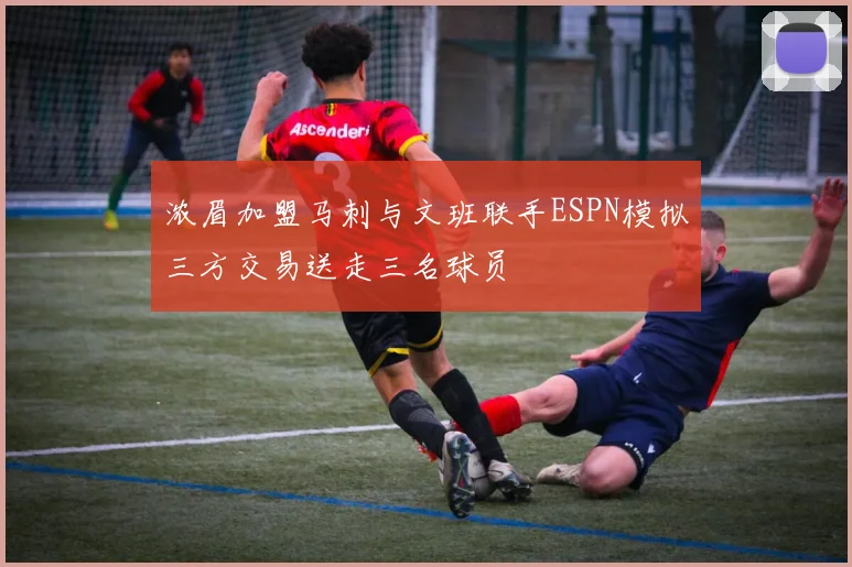 浓眉加盟马刺与文班联手ESPN模拟三方交易送走三名球员