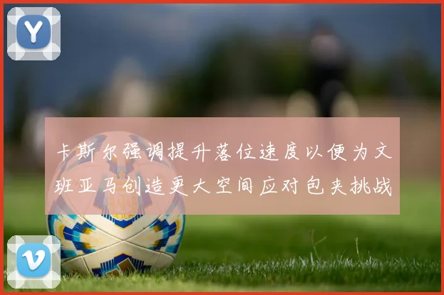 卡斯尔强调提升落位速度以便为文班亚马创造更大空间应对包夹挑战