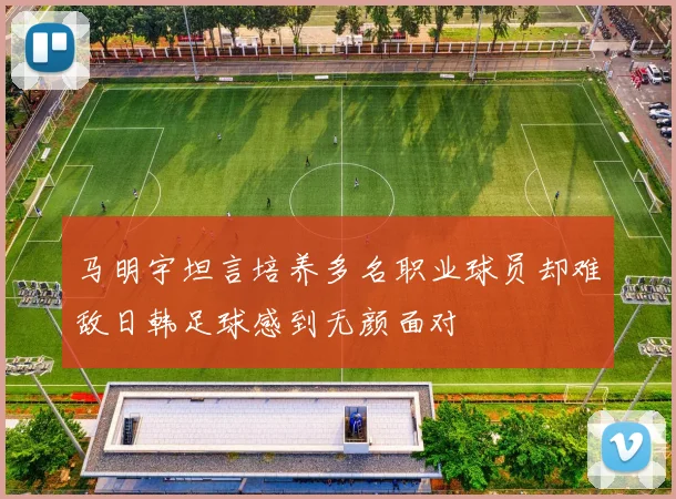 马明宇坦言培养多名职业球员却难敌日韩足球感到无颜面对