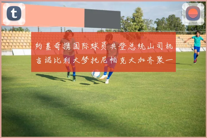 约基奇携国际球员共登总统山司机吉诺比利大梦托尼帕克大加齐聚一堂