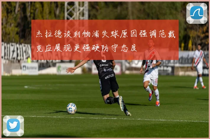 杰拉德谈利物浦失球原因强调范戴克应展现更强硬防守态度