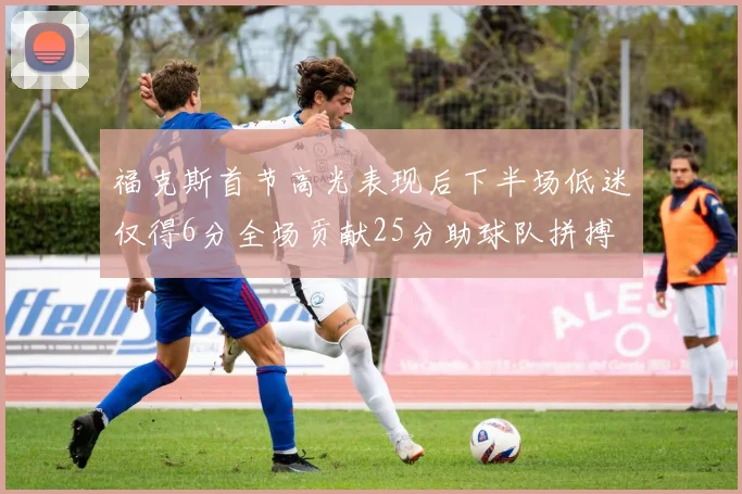 福克斯首节高光表现后下半场低迷仅得6分全场贡献25分助球队拼搏