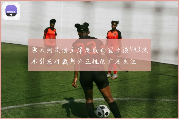 意大利足协主席与裁判官长谈VAR技术引发对裁判公正性的广泛关注