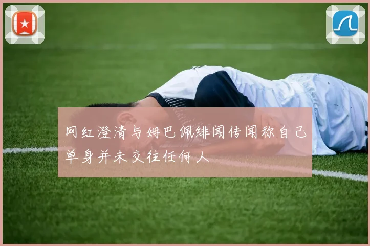 网红澄清与姆巴佩绯闻传闻称自己单身并未交往任何人