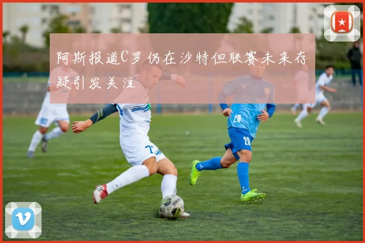 阿斯报道C罗仍在沙特但联赛未来存疑引发关注