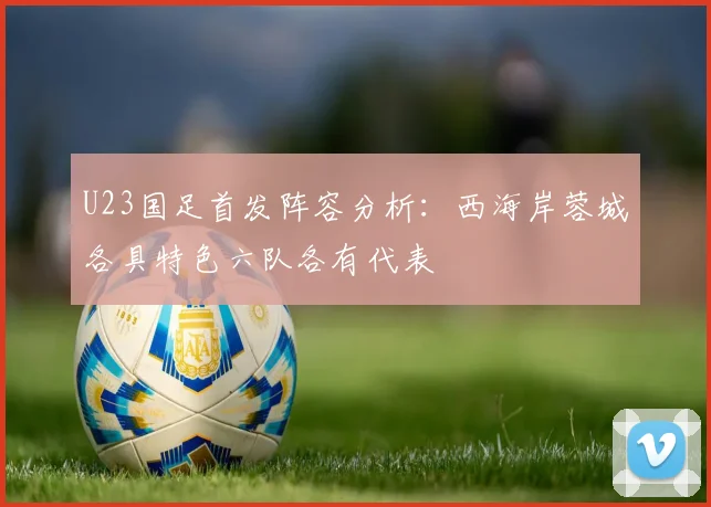 U23国足首发阵容分析：西海岸蓉城各具特色六队各有代表