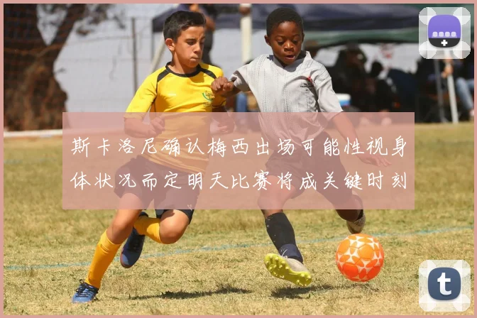 斯卡洛尼确认梅西出场可能性视身体状况而定明天比赛将成关键时刻