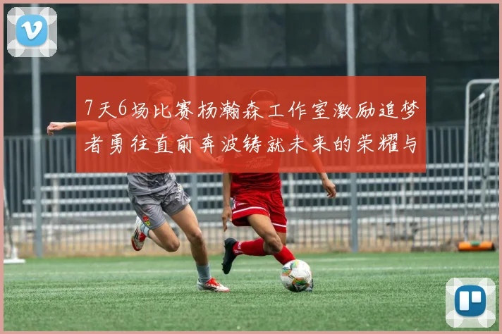 7天6场比赛杨瀚森工作室激励追梦者勇往直前奔波铸就未来的荣耀与成就