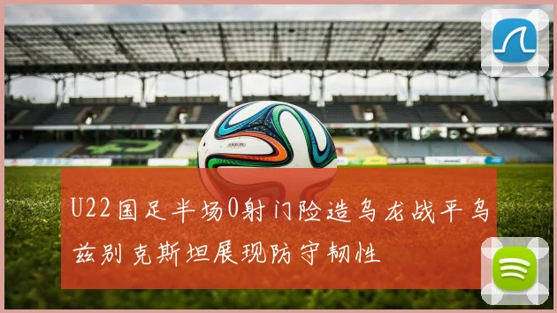U22国足半场0射门险造乌龙战平乌兹别克斯坦展现防守韧性