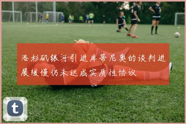 洛杉矶银河引进库蒂尼奥的谈判进展缓慢仍未达成实质性协议