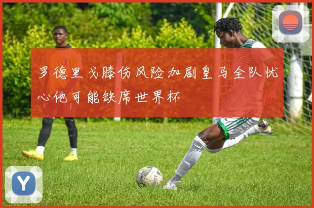 罗德里戈膝伤风险加剧皇马全队忧心他可能缺席世界杯