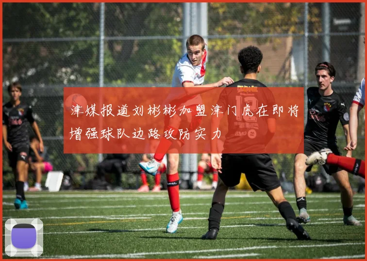 津媒报道刘彬彬加盟津门虎在即将增强球队边路攻防实力