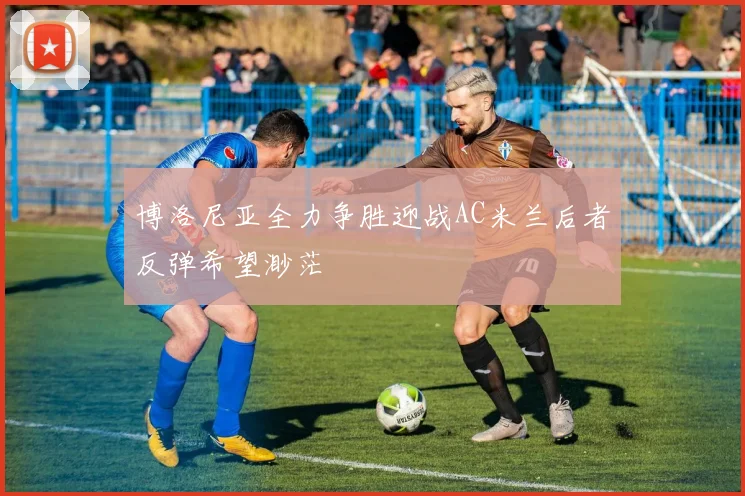 博洛尼亚全力争胜迎战AC米兰后者反弹希望渺茫