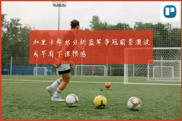 加里卡希尔分析蓝军争冠前景澳波或早有下课预感