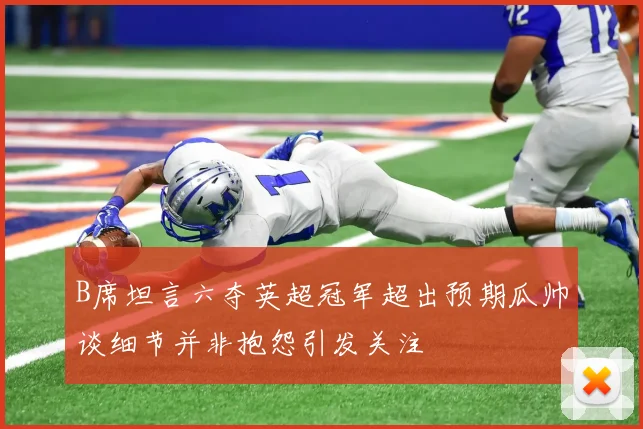 B席坦言六夺英超冠军超出预期瓜帅谈细节并非抱怨引发关注