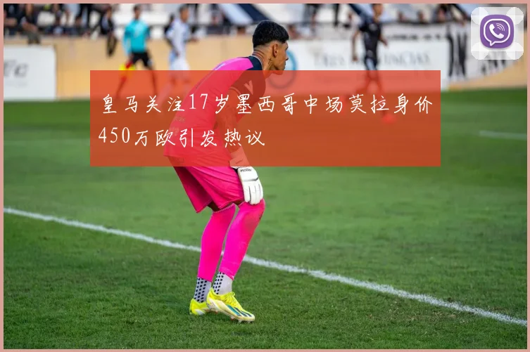 皇马关注17岁墨西哥中场莫拉身价450万欧引发热议