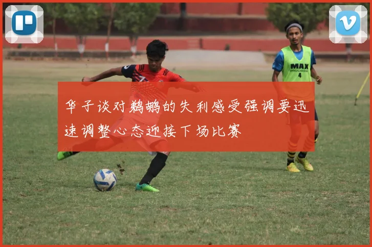 华子谈对鹈鹕的失利感受强调要迅速调整心态迎接下场比赛