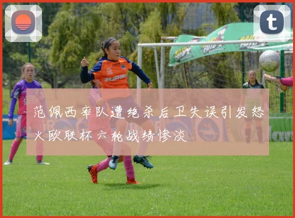 范佩西率队遭绝杀后卫失误引发怒火欧联杯六轮战绩惨淡