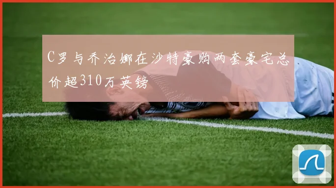 C罗与乔治娜在沙特豪购两套豪宅总价超310万英镑