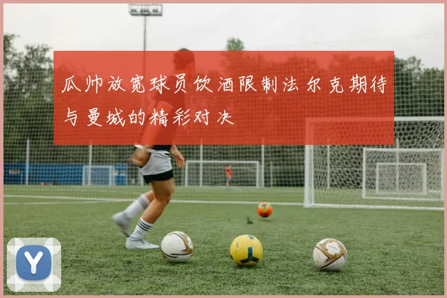 瓜帅放宽球员饮酒限制法尔克期待与曼城的精彩对决