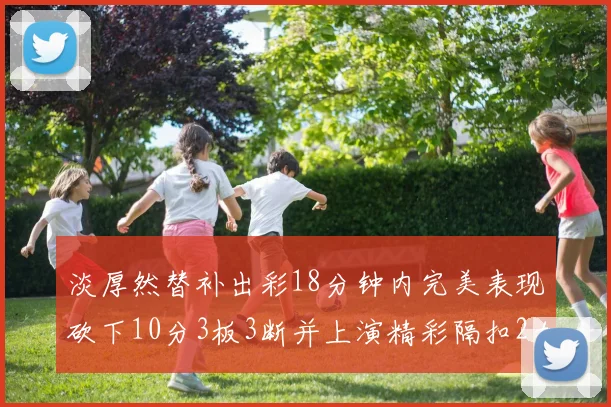 淡厚然替补出彩18分钟内完美表现砍下10分3板3断并上演精彩隔扣2加1