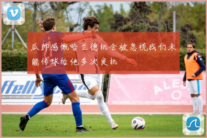 瓜帅感慨哈兰德机会被忽视我们未能传球给他多次良机