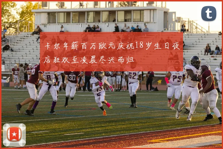 卡尔年薪百万欧元庆祝18岁生日夜店狂欢至凌晨尽兴而归
