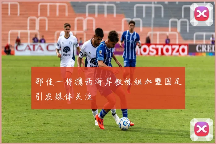 邵佳一将携西海岸教练组加盟国足引发媒体关注