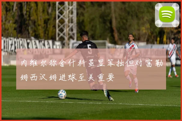 内维尔称舍什科虽显笨拙但对富勒姆西汉姆进球至关重要