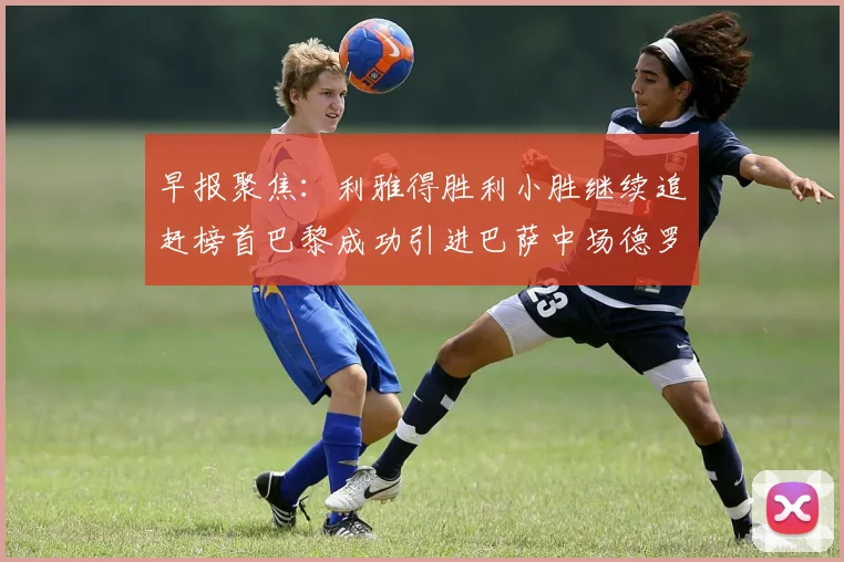 早报聚焦：利雅得胜利小胜继续追赶榜首巴黎成功引进巴萨中场德罗
