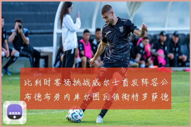 比利时客场挑战威尔士首发阵容公布德布劳内库尔图瓦领衔特罗萨德出战