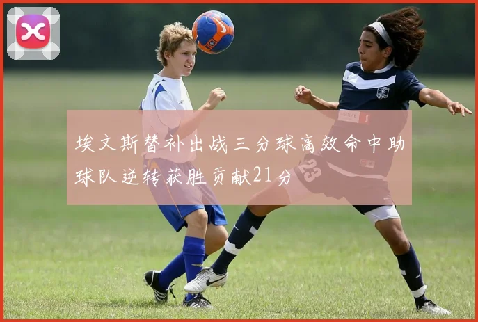 埃文斯替补出战三分球高效命中助球队逆转获胜贡献21分
