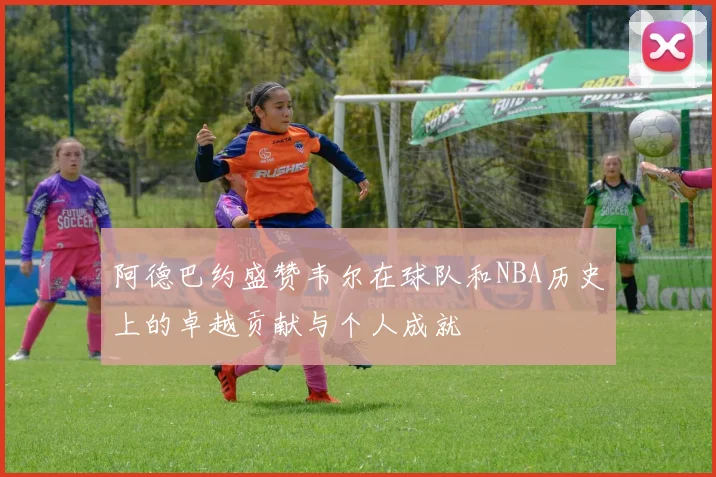 阿德巴约盛赞韦尔在球队和NBA历史上的卓越贡献与个人成就