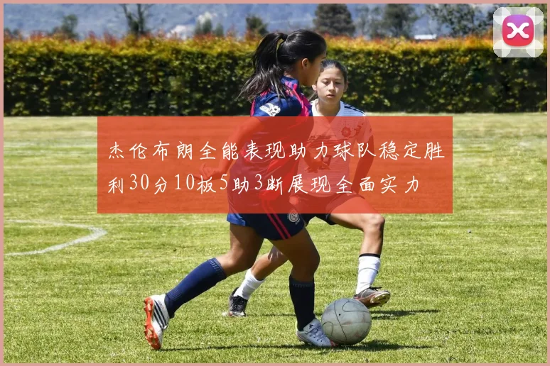 杰伦布朗全能表现助力球队稳定胜利30分10板5助3断展现全面实力